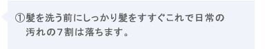 ①髪を洗う前にしっかり髪をすすぐこれで日常の汚れの7割は落ちます。