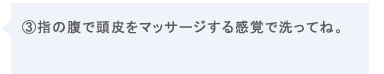 ③指の腹で頭皮をマッサージする感覚で洗ってね。