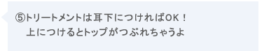 ⑤トリートメントは耳下につければOK!上につけるとトップがつぶれちゃうよ。