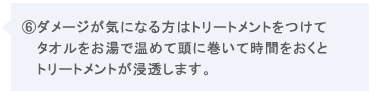 ⑥ダメージが気になる方はトリートメントをお湯で温めて頭に巻いて時間をおくとトリートメントが浸透します。