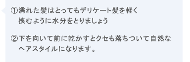 ①濡れた髪はとってもデリケート髪を軽く挟むように水分をとりましょう ②下を向いて前に乾かすとクセも落ちついて自然なヘアスタイルになります。