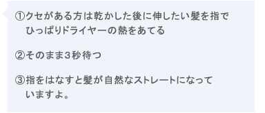1.クセガある方は乾かした後に伸ばしたい髪を指でひっぱりドライヤーの熱を当てる2.そのまま3秒待つ3.指をはなすと髪が自然なストレートになっていますよ。